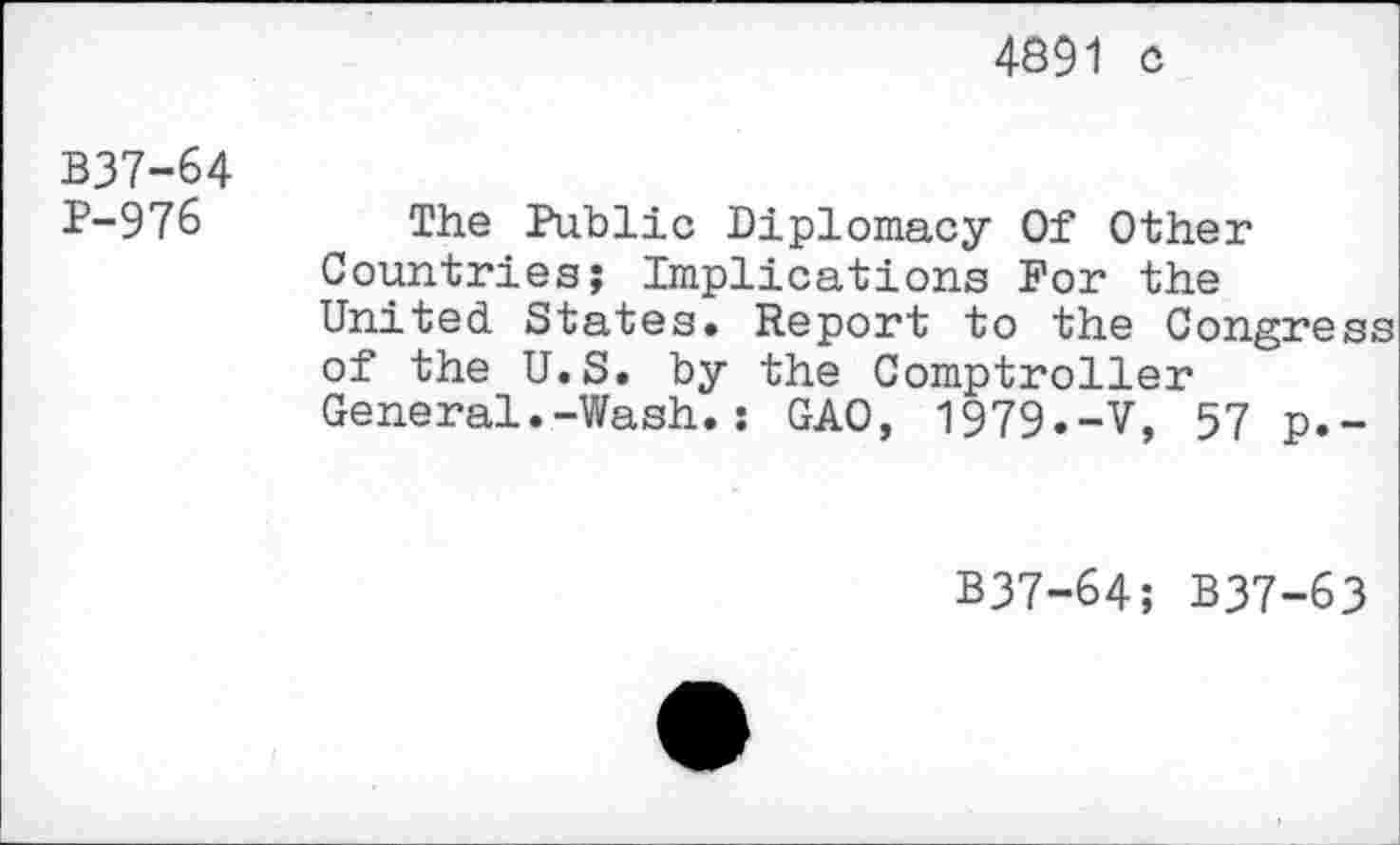 ﻿4891 c
B37-64 P-976
The Public Diplomacy Of Other Countries; Implications For the United States. Report to the Congress of the U.S. by the Comptroller General.-Wash.: GAO, 1979.-V, 57 p.-
B37-64; B37-63